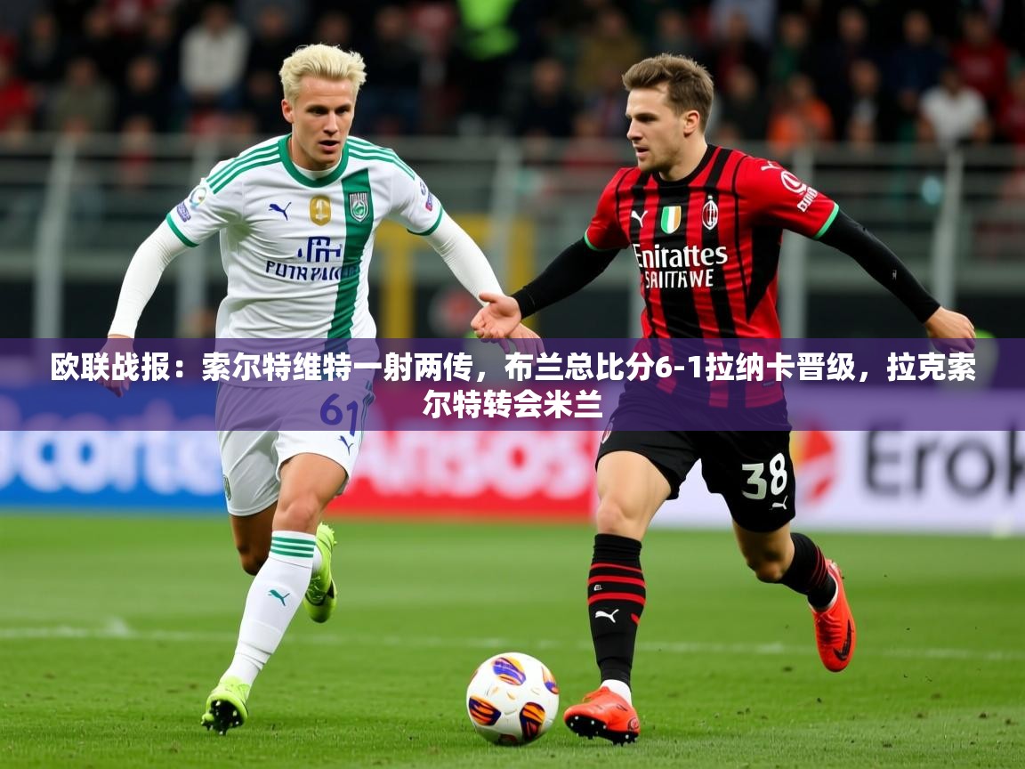 2025爱游戏体育欧联战报：索尔特维特一射两传，布兰总比分6-1拉纳卡晋级，拉克索尔特转会米兰