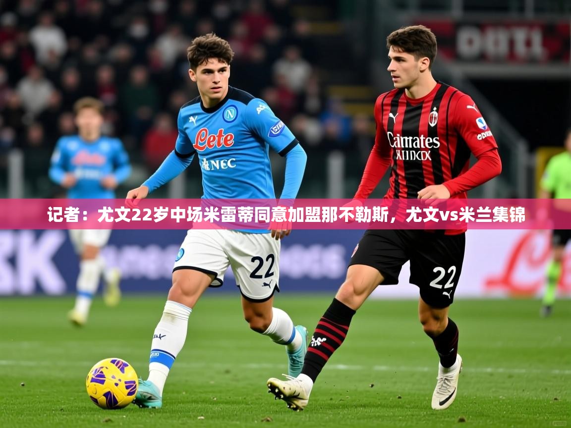 2025爱游戏官网记者：尤文22岁中场米雷蒂同意加盟那不勒斯，尤文vs米兰集锦